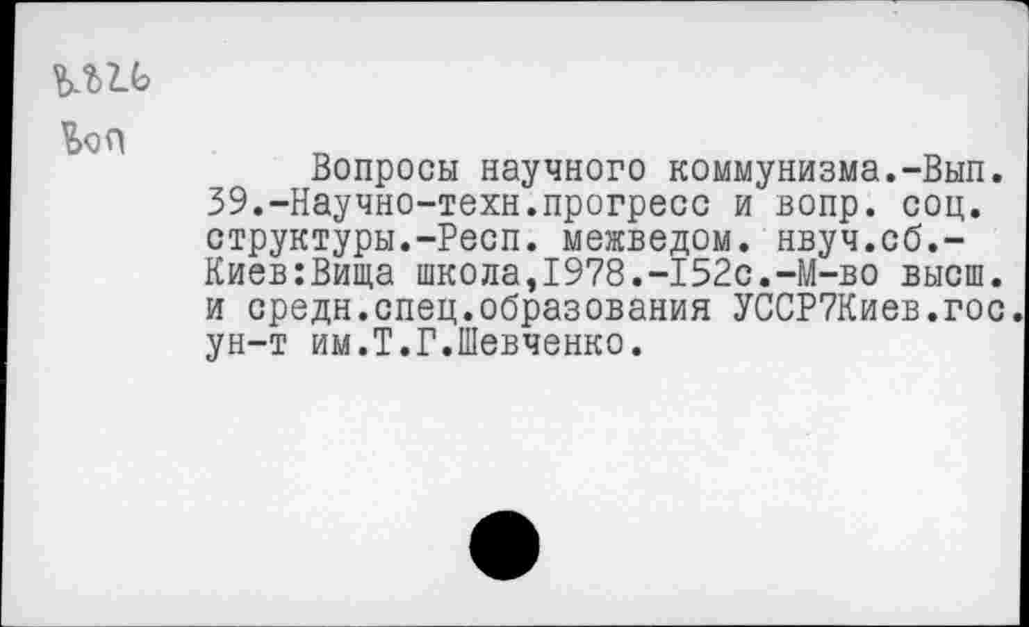 ﻿bon
Вопросы научного коммунизма.-Вып. 39.-Научно-техн.прогресс и вопр. соц. структуры.-Респ. межведом, нвуч.сб.-Киев:Вища школа,1978.-152с.-М-во высш, и средн.спец.образования УССР7Киев.гос ун-т им.Т.Г.Шевченко.